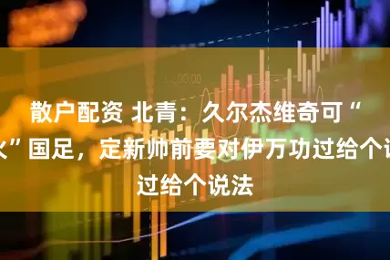 散户配资 北青：久尔杰维奇可“救火”国足，定新帅前要对伊万功过给个说法