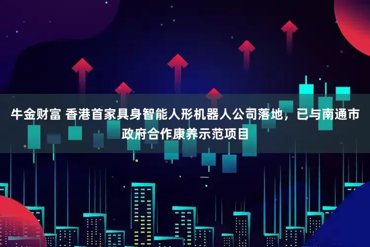 牛金财富 香港首家具身智能人形机器人公司落地，已与南通市政府合作康养示范项目