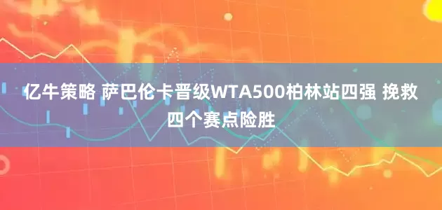 亿牛策略 萨巴伦卡晋级WTA500柏林站四强 挽救四个赛点险胜