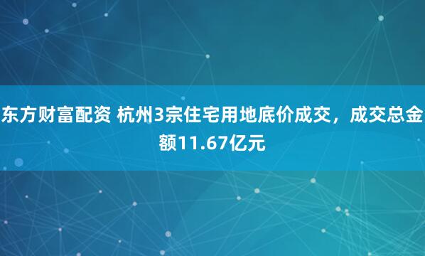 东方财富配资 杭州3宗住宅用地底价成交，成交总金额11.67亿元