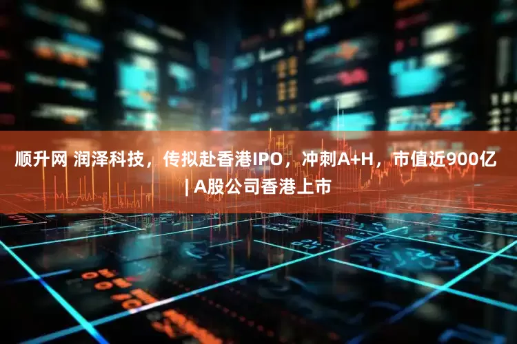 顺升网 润泽科技，传拟赴香港IPO，冲刺A+H，市值近900亿 | A股公司香港上市