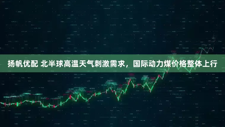 扬帆优配 北半球高温天气刺激需求，国际动力煤价格整体上行