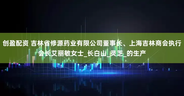 创盈配资 吉林省修源药业有限公司董事长、上海吉林商会执行会长艾丽敏女士_长白山_灵芝_的生产