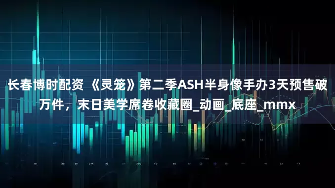 长春博时配资 《灵笼》第二季ASH半身像手办3天预售破万件，末日美学席卷收藏圈_动画_底座_mmx