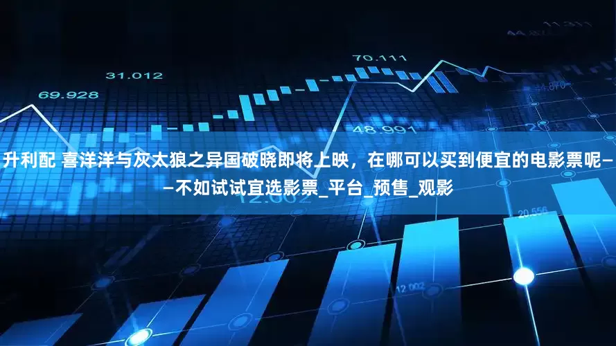 升利配 喜洋洋与灰太狼之异国破晓即将上映，在哪可以买到便宜的电影票呢——不如试试宜选影票_平台_预售_观影