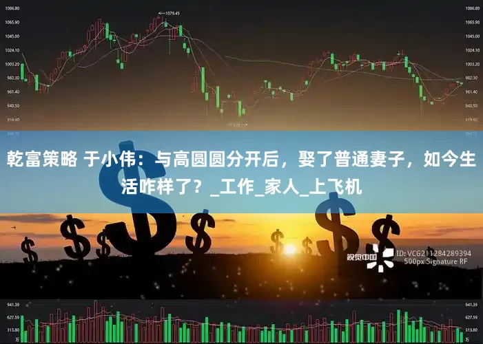 乾富策略 于小伟：与高圆圆分开后，娶了普通妻子，如今生活咋样了？_工作_家人_上飞机