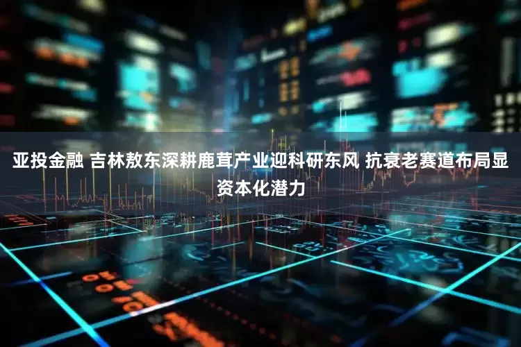 亚投金融 吉林敖东深耕鹿茸产业迎科研东风 抗衰老赛道布局显资本化潜力