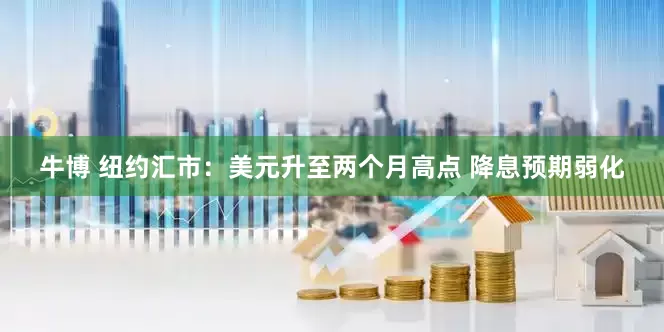 牛博 纽约汇市：美元升至两个月高点 降息预期弱化