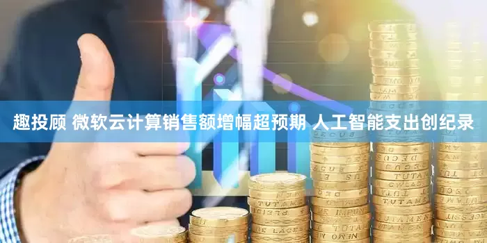 趣投顾 微软云计算销售额增幅超预期 人工智能支出创纪录