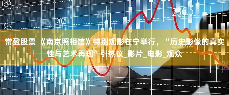 常盈股票 《南京照相馆》特别观影在宁举行，“历史影像的真实性与艺术再现”引热议_影片_电影_观众