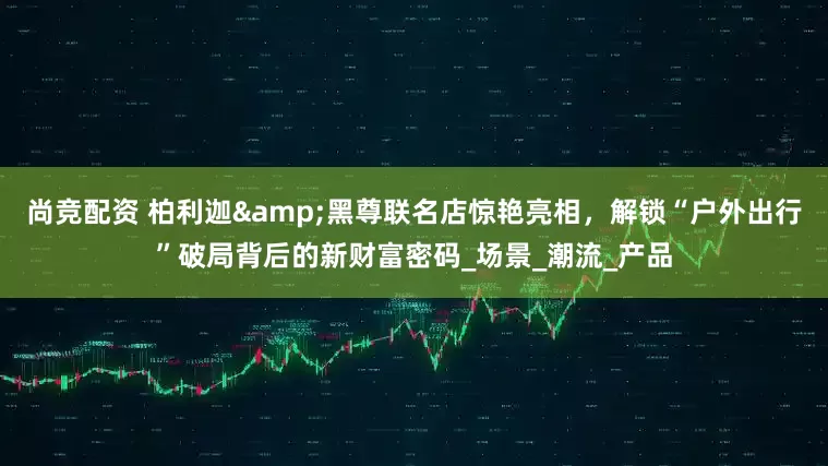 尚竞配资 柏利迦&黑尊联名店惊艳亮相，解锁“户外出行”破局背后的新财富密码_场景_潮流_产品