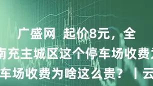 广盛网  起价8元，全天30元，南充主城区这个停车场收费为啥这么贵？丨云投诉