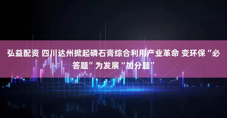 弘益配资 四川达州掀起磷石膏综合利用产业革命 变环保“必答题”为发展“加分题”
