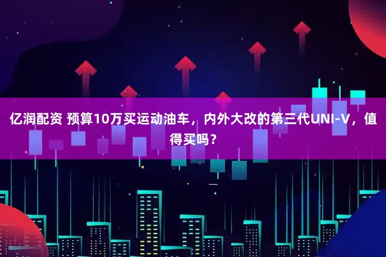 亿润配资 预算10万买运动油车，内外大改的第三代UNI-V，值得买吗？