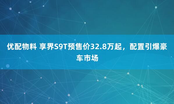 优配物料 享界S9T预售价32.8万起，配置引爆豪车市场
