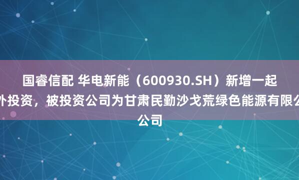国睿信配 华电新能（600930.SH）新增一起对外投资，被投资公司为甘肃民勤沙戈荒绿色能源有限公司