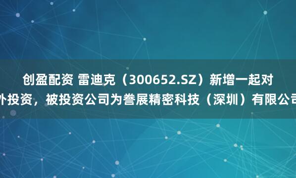 创盈配资 雷迪克（300652.SZ）新增一起对外投资，被投资公司为誊展精密科技（深圳）有限公司