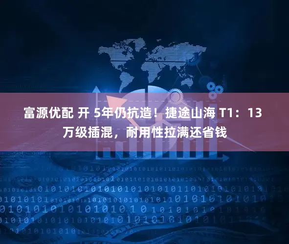 富源优配 开 5年仍抗造！捷途山海 T1：13 万级插混，耐用性拉满还省钱