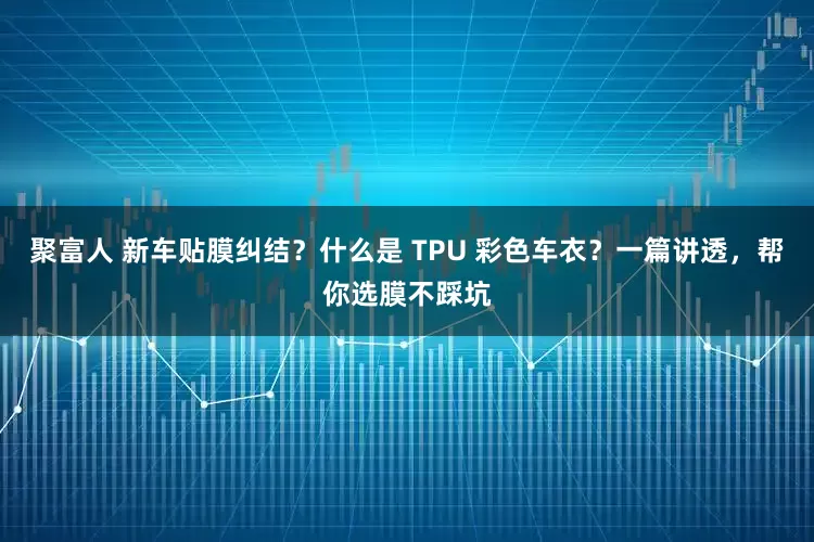 聚富人 新车贴膜纠结?什么是 TPU 彩色车衣?一篇讲透,帮你选膜不踩坑