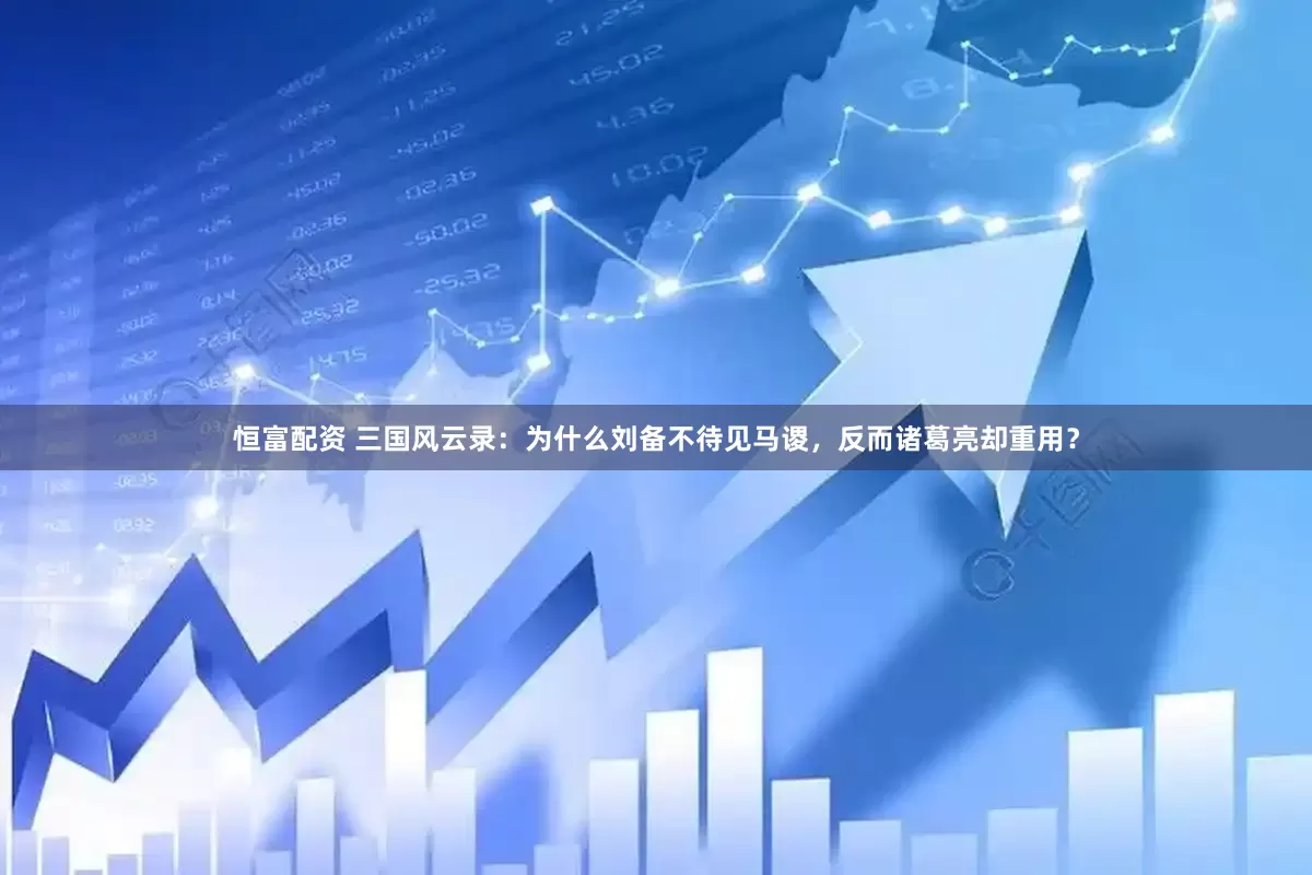 恒富配资 三国风云录：为什么刘备不待见马谡，反而诸葛亮却重用？